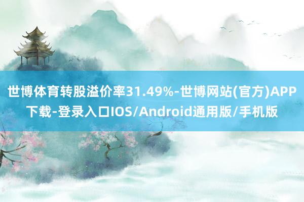 世博体育转股溢价率31.49%-世博网站(官方)APP下载-登录入口IOS/Android通用版/手机版