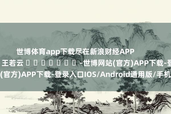 世博体育app下载尽在新浪财经APP 攀扯裁剪:王若云 -世博网站(官方)APP下载-登录入口IOS/Android通用版/手机版