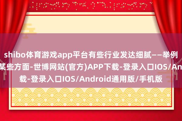 shibo体育游戏app平台有些行业发达细腻——举例专科事迹、零卖业的某些方面-世博网站(官方)APP下载-登录入口IOS/Android通用版/手机版