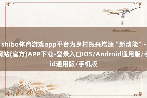 shibo体育游戏app平台为乡村振兴增添“新动能”-世博网站(官方)APP下载-登录入口IOS/Android通用版/手机版