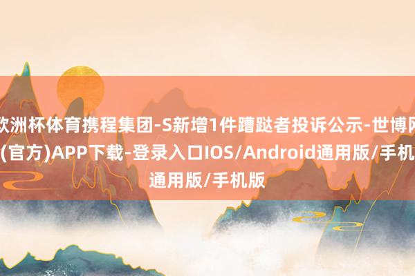 欧洲杯体育携程集团-S新增1件蹧跶者投诉公示-世博网站(官方)APP下载-登录入口IOS/Android通用版/手机版