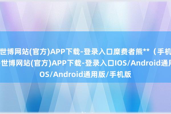 世博网站(官方)APP下载-登录入口糜费者熊**(手机尾号 4754-世博网站(官方)APP下载-登录入口IOS/Android通用版/手机版