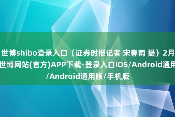 世博shibo登录入口(证券时报记者 宋春雨 摄)2月24日上昼-世博网站(官方)APP下载-登录入口IOS/Android通用版/手机版