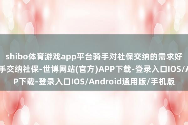 shibo体育游戏app平台骑手对社保交纳的需求好坏吗?平台为外卖骑手交纳社保-世博网站(官方)APP下载-登录入口IOS/Android通用版/手机版