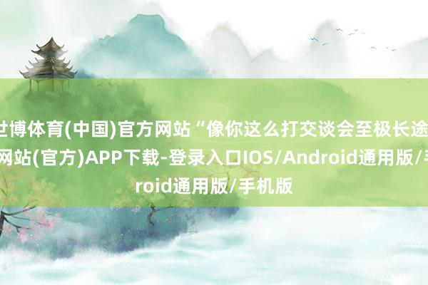 世博体育(中国)官方网站“像你这么打交谈会至极长途”-世博网站(官方)APP下载-登录入口IOS/Android通用版/手机版