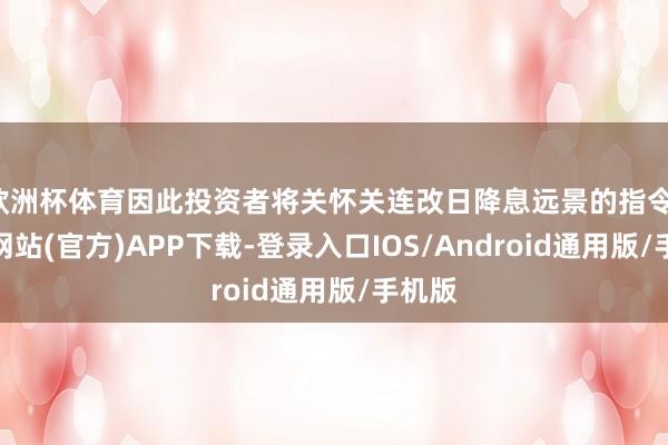 欧洲杯体育因此投资者将关怀关连改日降息远景的指令-世博网站(官方)APP下载-登录入口IOS/Android通用版/手机版