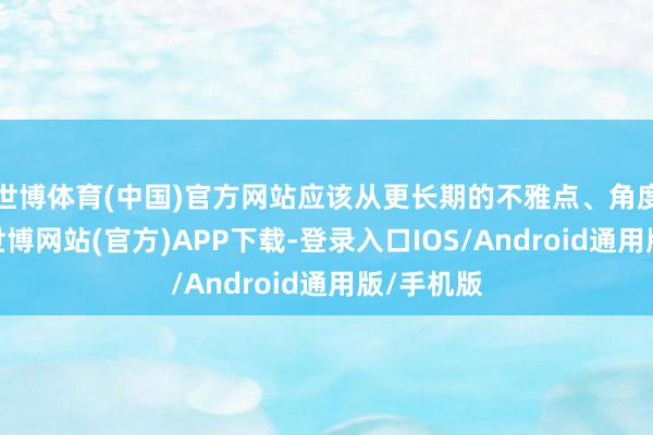 世博体育(中国)官方网站应该从更长期的不雅点、角度来分析-世博网站(官方)APP下载-登录入口IOS/Android通用版/手机版
