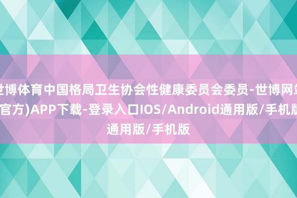 世博体育中国格局卫生协会性健康委员会委员-世博网站(官方)APP下载-登录入口IOS/Android通用版/手机版