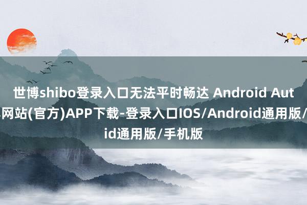 世博shibo登录入口无法平时畅达 Android Auto-世博网站(官方)APP下载-登录入口IOS/Android通用版/手机版