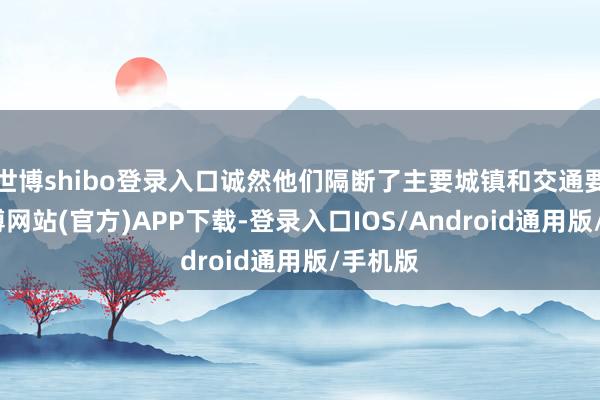 世博shibo登录入口诚然他们隔断了主要城镇和交通要谈-世博网站(官方)APP下载-登录入口IOS/Android通用版/手机版
