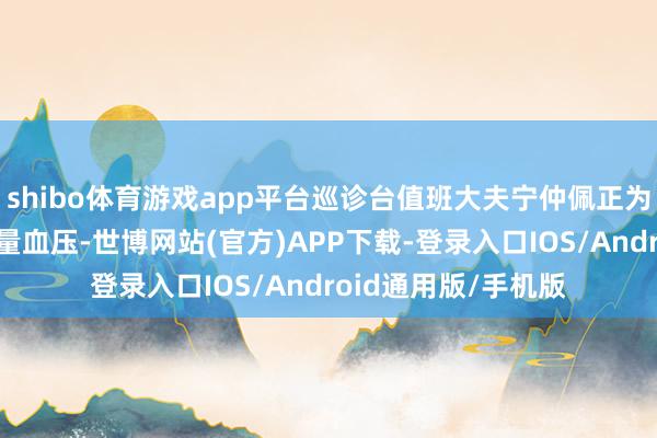 shibo体育游戏app平台巡诊台值班大夫宁仲佩正为社区住户许怀玉测量血压-世博网站(官方)APP下载-登录入口IOS/Android通用版/手机版