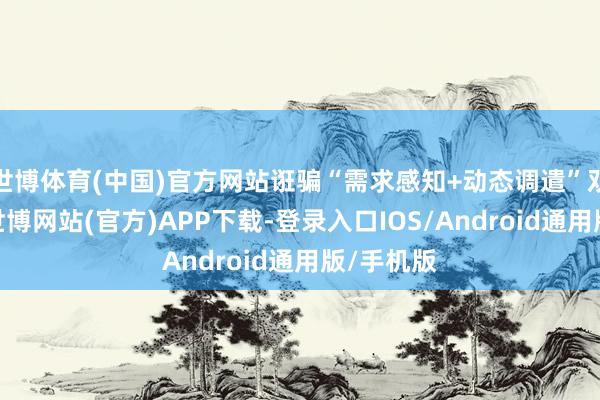 世博体育(中国)官方网站诳骗“需求感知+动态调遣”双模系统-世博网站(官方)APP下载-登录入口IOS/Android通用版/手机版
