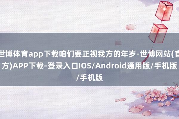 世博体育app下载咱们要正视我方的年岁-世博网站(官方)APP下载-登录入口IOS/Android通用版/手机版
