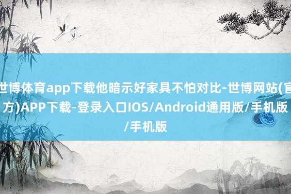 世博体育app下载他暗示好家具不怕对比-世博网站(官方)APP下载-登录入口IOS/Android通用版/手机版