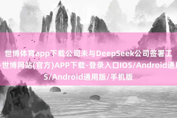 世博体育app下载公司未与DeepSeek公司签署工作联接合同-世博网站(官方)APP下载-登录入口IOS/Android通用版/手机版