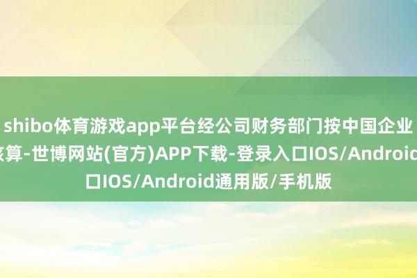 shibo体育游戏app平台经公司财务部门按中国企业司帐准则初步核算-世博网站(官方)APP下载-登录入口IOS/Android通用版/手机版