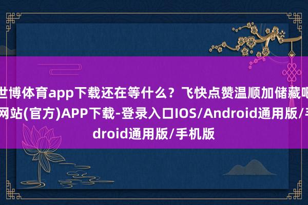 世博体育app下载还在等什么?飞快点赞温顺加储藏吧-世博网站(官方)APP下载-登录入口IOS/Android通用版/手机版