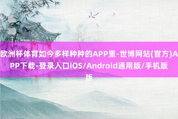 欧洲杯体育如今多样种种的APP里-世博网站(官方)APP下载-登录入口IOS/Android通用版/手机版