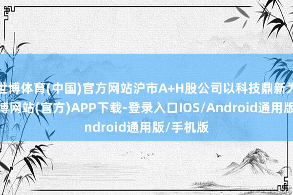 世博体育(中国)官方网站沪市A+H股公司以科技鼎新为引擎-世博网站(官方)APP下载-登录入口IOS/Android通用版/手机版