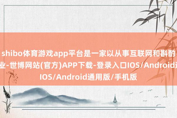 shibo体育游戏app平台是一家以从事互联网和斟酌办事为主的企业-世博网站(官方)APP下载-登录入口IOS/Android通用版/手机版