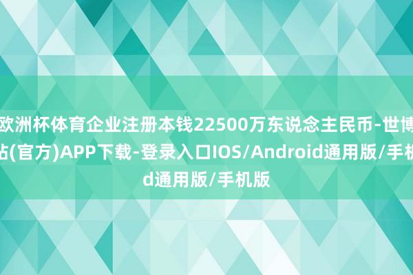 欧洲杯体育企业注册本钱22500万东说念主民币-世博网站(官方)APP下载-登录入口IOS/Android通用版/手机版