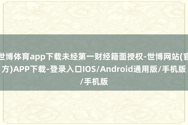 世博体育app下载未经第一财经籍面授权-世博网站(官方)APP下载-登录入口IOS/Android通用版/手机版