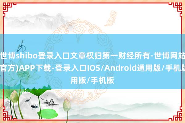世博shibo登录入口文章权归第一财经所有-世博网站(官方)APP下载-登录入口IOS/Android通用版/手机版