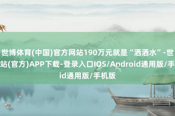 世博体育(中国)官方网站190万元就是“洒洒水”-世博网站(官方)APP下载-登录入口IOS/Android通用版/手机版