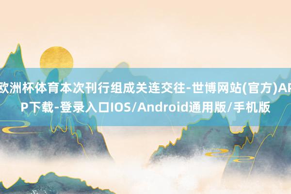 欧洲杯体育本次刊行组成关连交往-世博网站(官方)APP下载-登录入口IOS/Android通用版/手机版