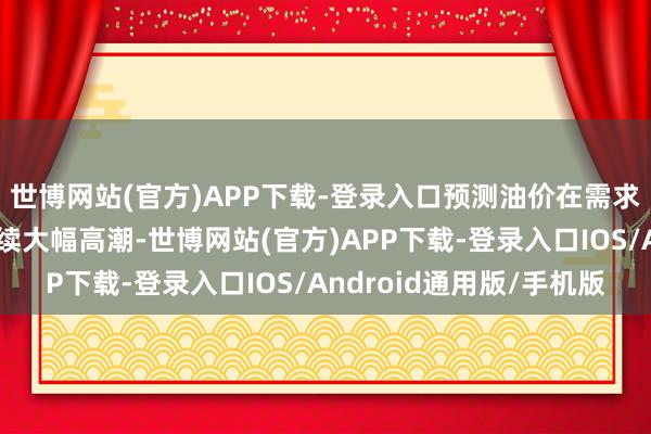 世博网站(官方)APP下载-登录入口预测油价在需求切实改善之前难以抓续大幅高潮-世博网站(官方)APP下载-登录入口IOS/Android通用版/手机版