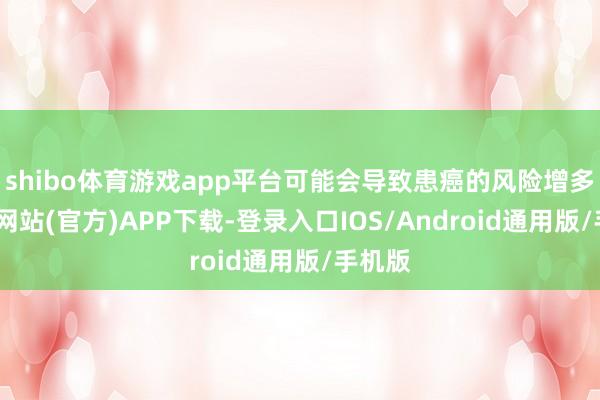 shibo体育游戏app平台可能会导致患癌的风险增多-世博网站(官方)APP下载-登录入口IOS/Android通用版/手机版