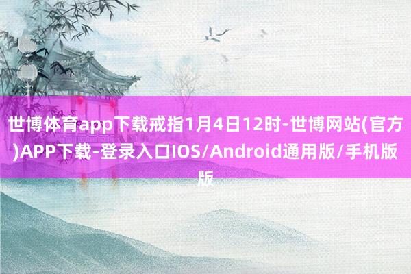 世博体育app下载 戒指1月4日12时-世博网站(官方)APP下载-登录入口IOS/Android通用版/手机版
