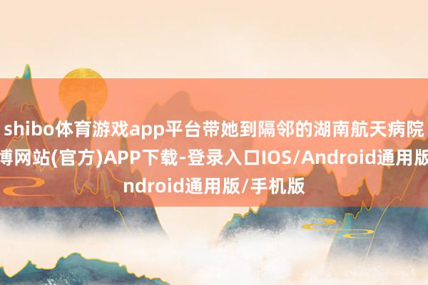 shibo体育游戏app平台带她到隔邻的湖南航天病院医治-世博网站(官方)APP下载-登录入口IOS/Android通用版/手机版