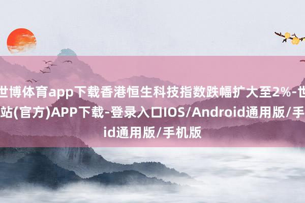 世博体育app下载香港恒生科技指数跌幅扩大至2%-世博网站(官方)APP下载-登录入口IOS/Android通用版/手机版