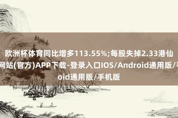 欧洲杯体育同比增多113.55%;每股失掉2.33港仙-世博网站(官方)APP下载-登录入口IOS/Android通用版/手机版