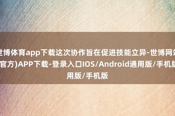 世博体育app下载这次协作旨在促进技能立异-世博网站(官方)APP下载-登录入口IOS/Android通用版/手机版