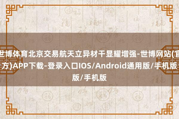世博体育北京交易航天立异材干显耀增强-世博网站(官方)APP下载-登录入口IOS/Android通用版/手机版