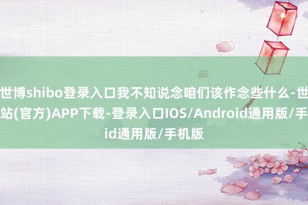 世博shibo登录入口我不知说念咱们该作念些什么-世博网站(官方)APP下载-登录入口IOS/Android通用版/手机版