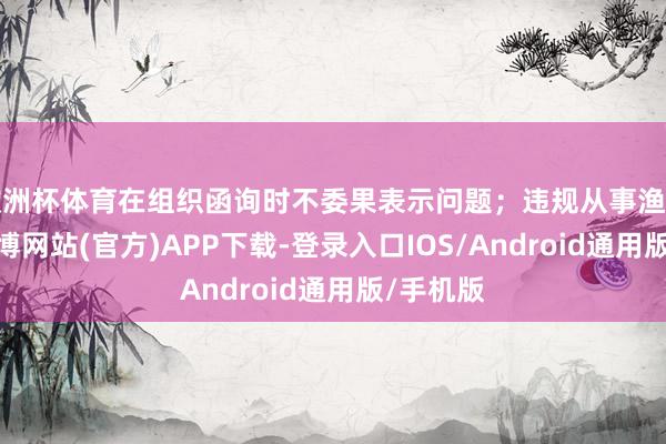 欧洲杯体育在组织函询时不委果表示问题；违规从事渔利举止-世博网站(官方)APP下载-登录入口IOS/Android通用版/手机版