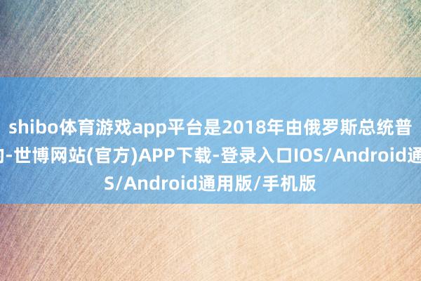 shibo体育游戏app平台是2018年由俄罗斯总统普京初次流露的-世博网站(官方)APP下载-登录入口IOS/Android通用版/手机版