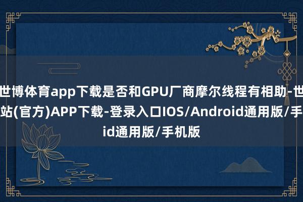 世博体育app下载是否和GPU厂商摩尔线程有相助-世博网站(官方)APP下载-登录入口IOS/Android通用版/手机版