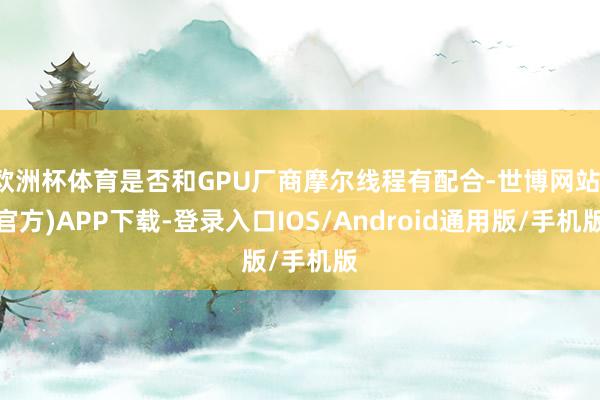 欧洲杯体育是否和GPU厂商摩尔线程有配合-世博网站(官方)APP下载-登录入口IOS/Android通用版/手机版