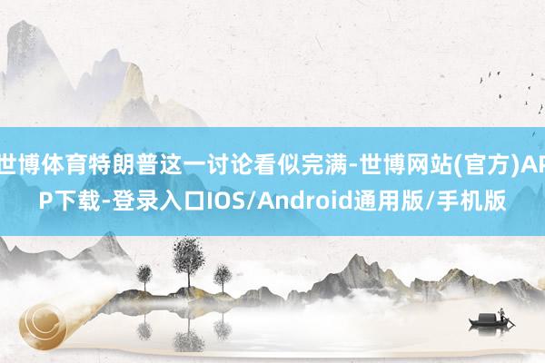 世博体育特朗普这一讨论看似完满-世博网站(官方)APP下载-登录入口IOS/Android通用版/手机版