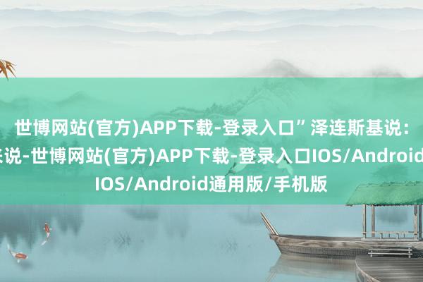 世博网站(官方)APP下载-登录入口” 泽连斯基说:“从咱们一方来说-世博网站(官方)APP下载-登录入口IOS/Android通用版/手机版
