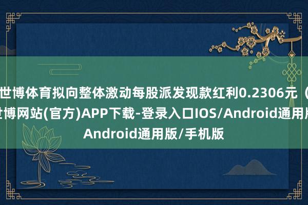 世博体育拟向整体激动每股派发现款红利0.2306元(含税)-世博网站(官方)APP下载-登录入口IOS/Android通用版/手机版