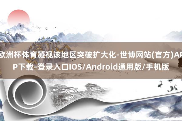 欧洲杯体育凝视该地区突破扩大化-世博网站(官方)APP下载-登录入口IOS/Android通用版/手机版
