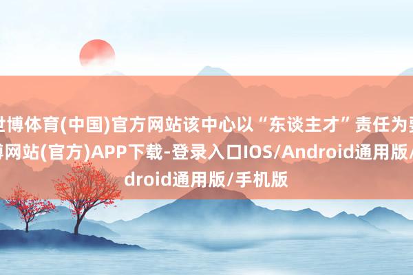 世博体育(中国)官方网站该中心以“东谈主才”责任为要津-世博网站(官方)APP下载-登录入口IOS/Android通用版/手机版
