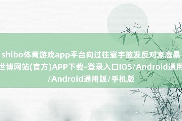 shibo体育游戏app平台向过往寰宇披发反对家庭暴力宣传页-世博网站(官方)APP下载-登录入口IOS/Android通用版/手机版