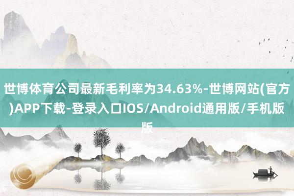 世博体育 公司最新毛利率为34.63%-世博网站(官方)APP下载-登录入口IOS/Android通用版/手机版