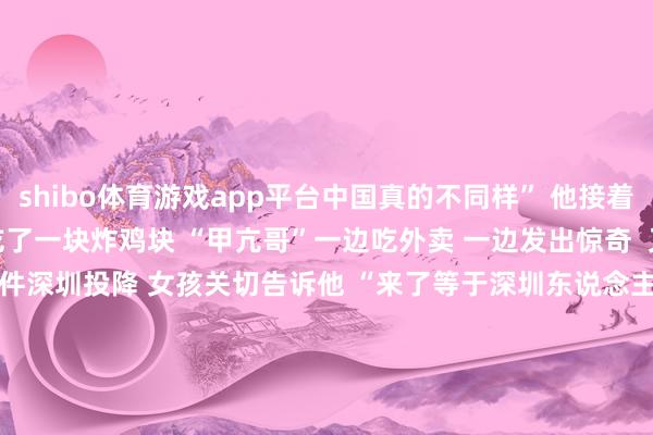 shibo体育游戏app平台中国真的不同样” 他接着迫不足待翻开 现场吃了一块炸鸡块 “甲亢哥”一边吃外卖 一边发出惊奇 又名中国女孩 送给他一件深圳投降 女孩关切告诉他